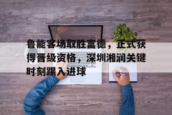 鲁能客场取胜富德，正式获得晋级资格，深圳湘润关键时刻踢入进球