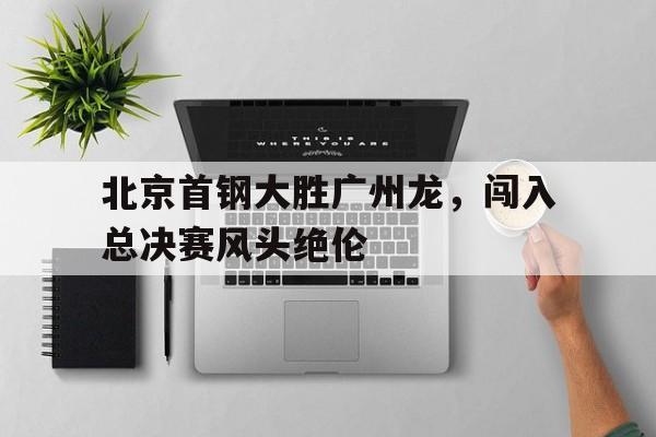 北京首钢大胜广州龙，闯入总决赛风头绝伦